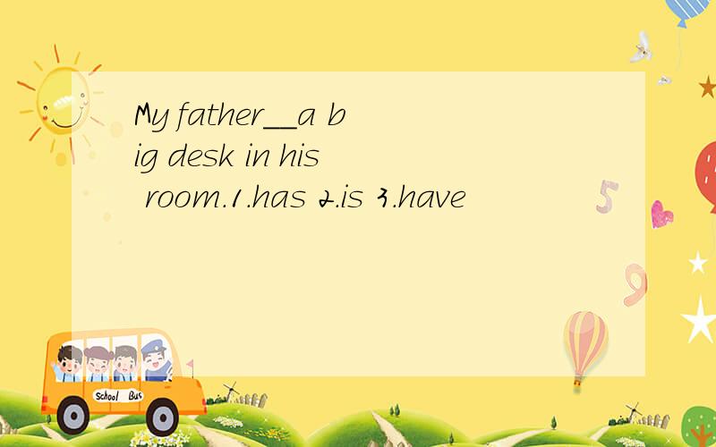 My father__a big desk in his room.1.has 2.is 3.have