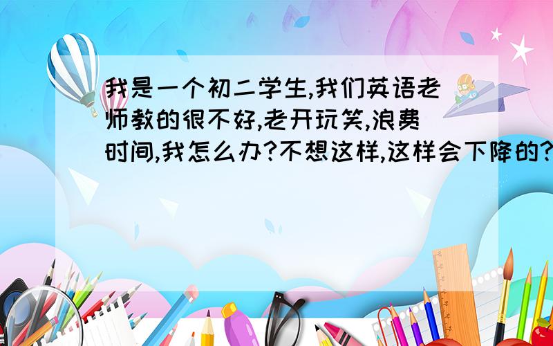 我是一个初二学生,我们英语老师教的很不好,老开玩笑,浪费时间,我怎么办?不想这样,这样会下降的?