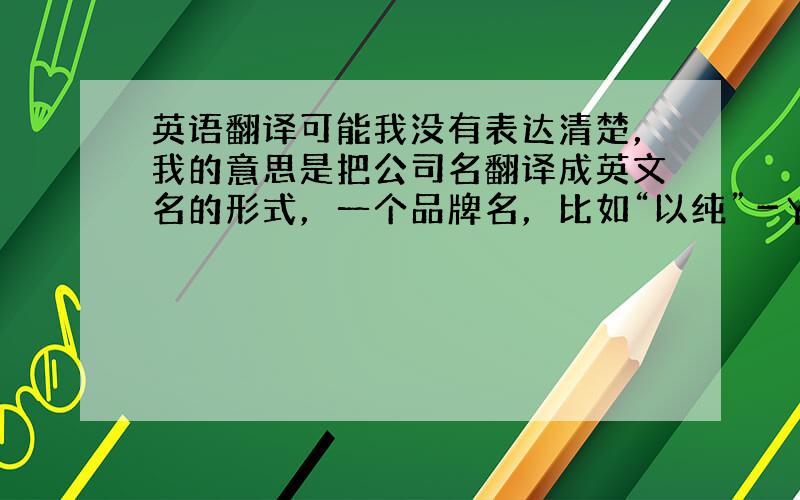 英语翻译可能我没有表达清楚，我的意思是把公司名翻译成英文名的形式，一个品牌名，比如“以纯”－YISHION,这样的类型，