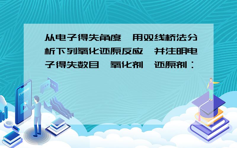 从电子得失角度,用双线桥法分析下列氧化还原反应,并注明电子得失数目,氧化剂,还原剂：