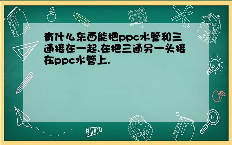 有什么东西能把ppc水管和三通接在一起.在把三通另一头接在ppc水管上.