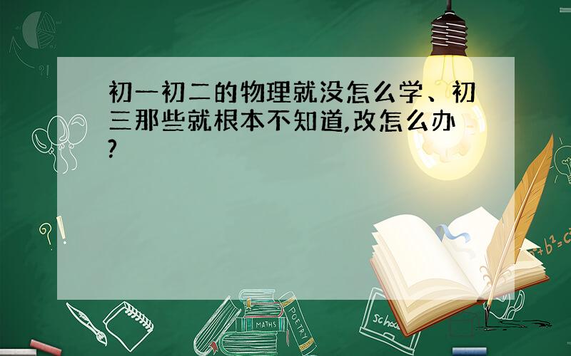 初一初二的物理就没怎么学、初三那些就根本不知道,改怎么办?