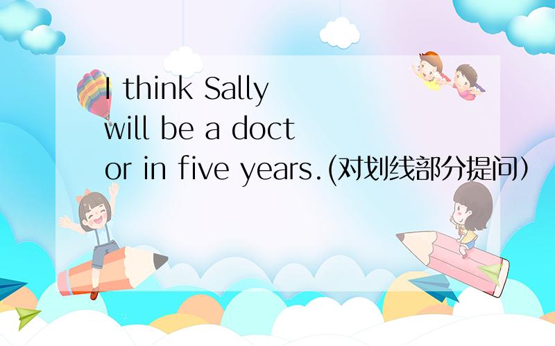 I think Sally will be a doctor in five years.(对划线部分提问）