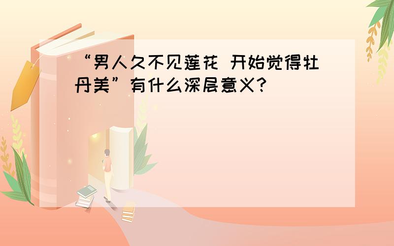 “男人久不见莲花 开始觉得牡丹美”有什么深层意义?