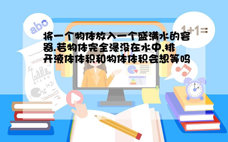 将一个物体放入一个盛满水的容器.若物体完全浸没在水中,排开液体体积和物体体积会想等吗