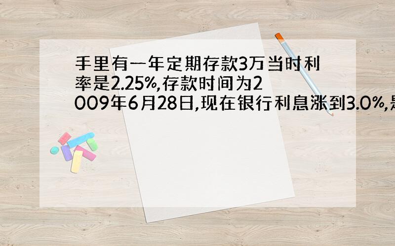 手里有一年定期存款3万当时利率是2.25%,存款时间为2009年6月28日,现在银行利息涨到3.0%,是否要取出重存