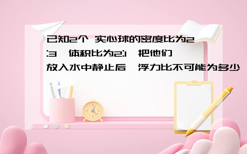 已知2个 实心球的密度比为2:3,体积比为2:1,把他们放入水中静止后,浮力比不可能为多少