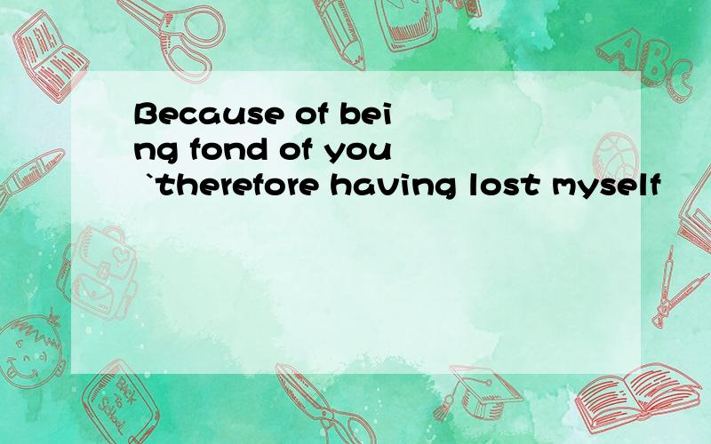 Because of being fond of you `therefore having lost myself