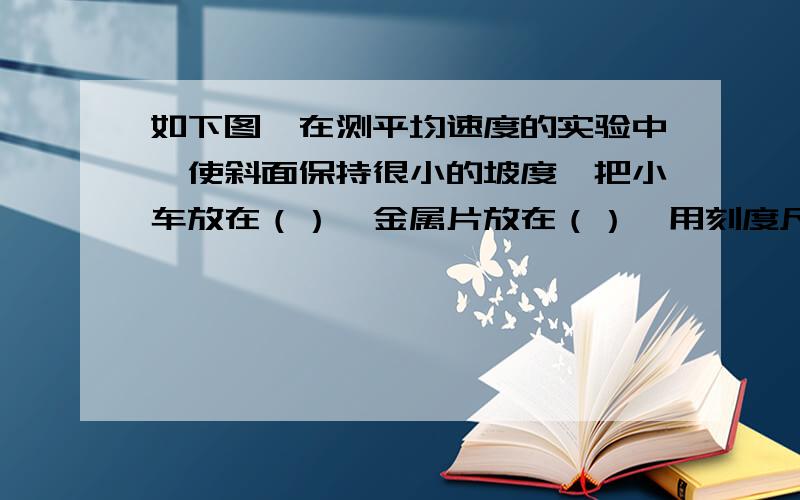 如下图,在测平均速度的实验中,使斜面保持很小的坡度,把小车放在（）,金属片放在（）,用刻度尺测出小