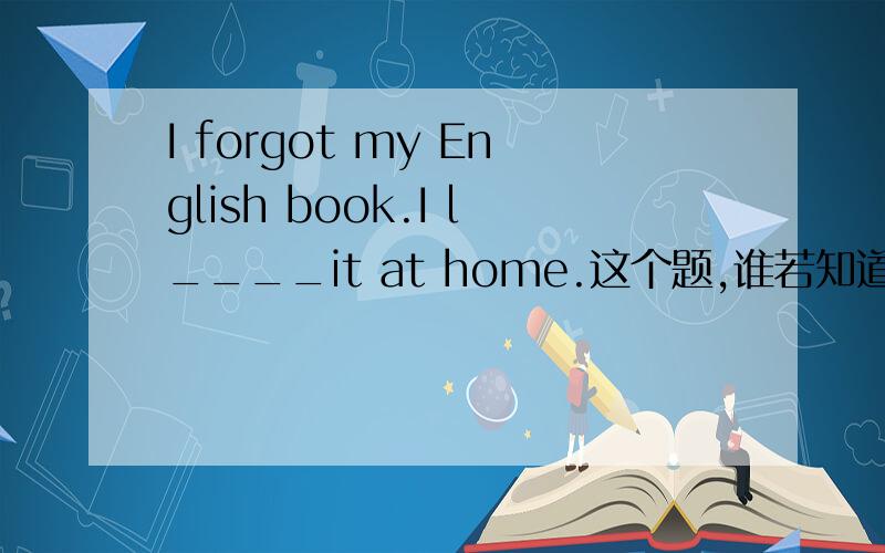 I forgot my English book.I l____it at home.这个题,谁若知道就告诉我,