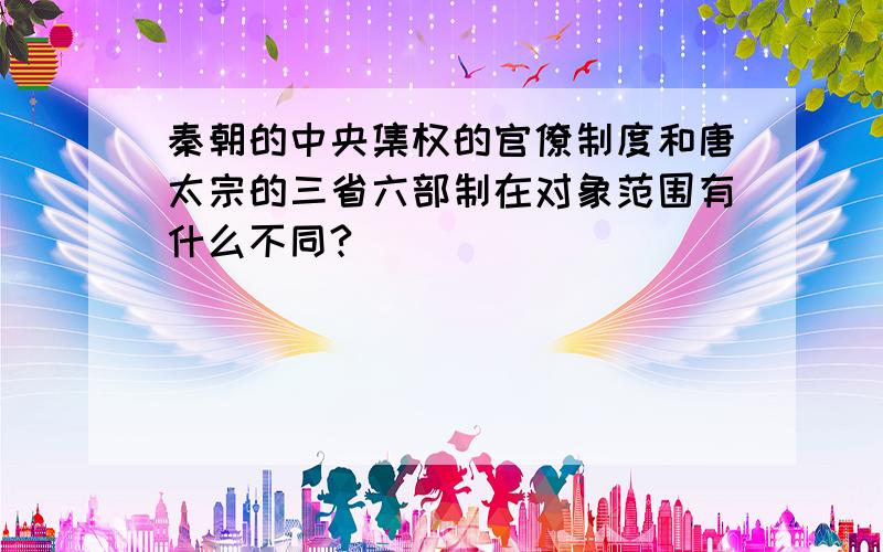 秦朝的中央集权的官僚制度和唐太宗的三省六部制在对象范围有什么不同?