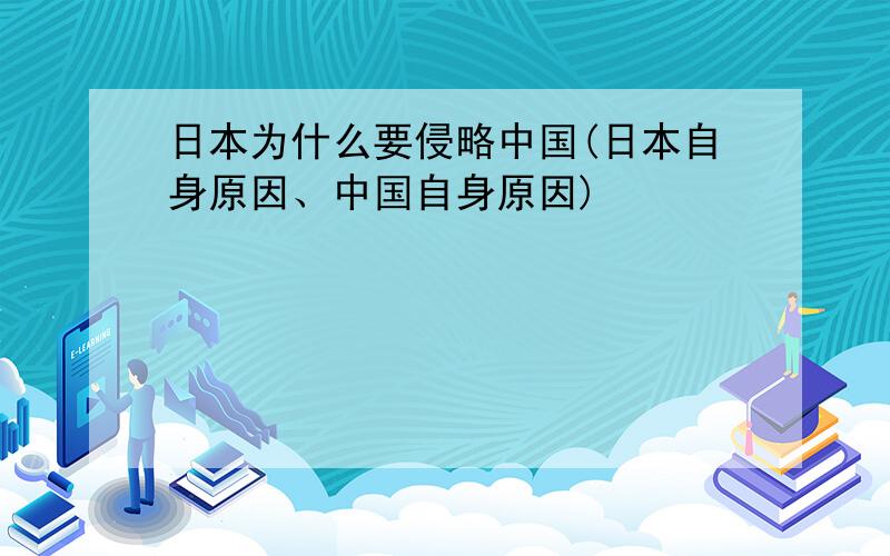 日本为什么要侵略中国(日本自身原因、中国自身原因)