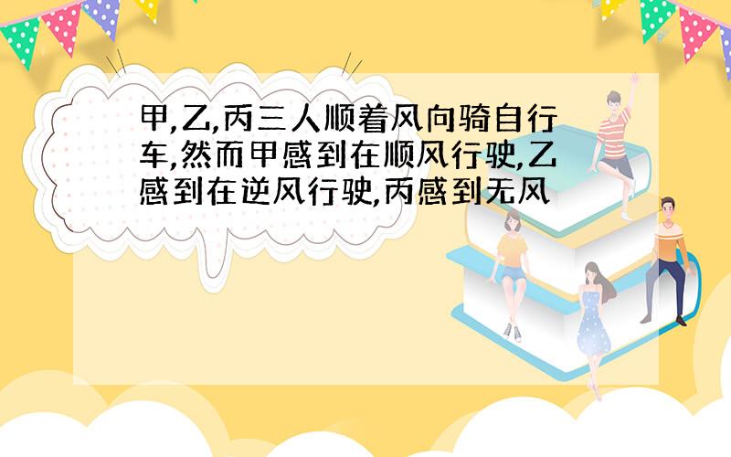 甲,乙,丙三人顺着风向骑自行车,然而甲感到在顺风行驶,乙感到在逆风行驶,丙感到无风