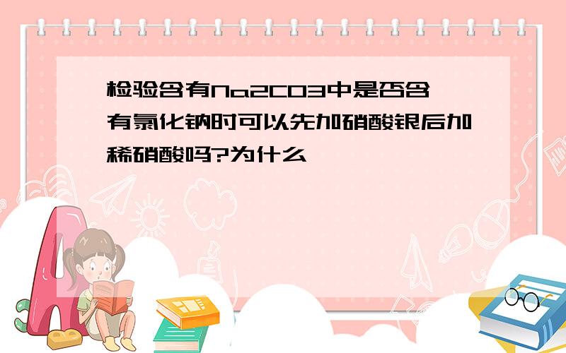 检验含有Na2CO3中是否含有氯化钠时可以先加硝酸银后加稀硝酸吗?为什么