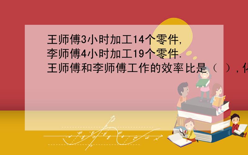 王师傅3小时加工14个零件,李师傅4小时加工19个零件.王师傅和李师傅工作的效率比是（ ）,化简得（ ）.