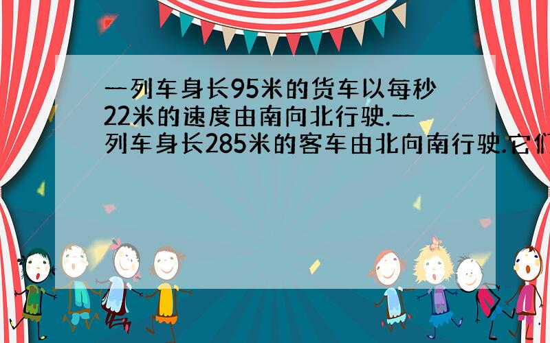 一列车身长95米的货车以每秒22米的速度由南向北行驶.一列车身长285米的客车由北向南行驶.它们在一条...