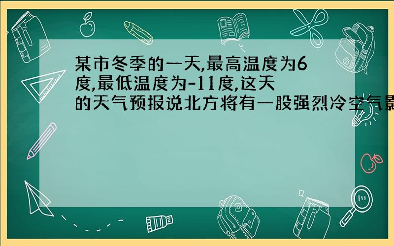 某市冬季的一天,最高温度为6度,最低温度为-11度,这天的天气预报说北方将有一股强烈冷空气影响本市,第