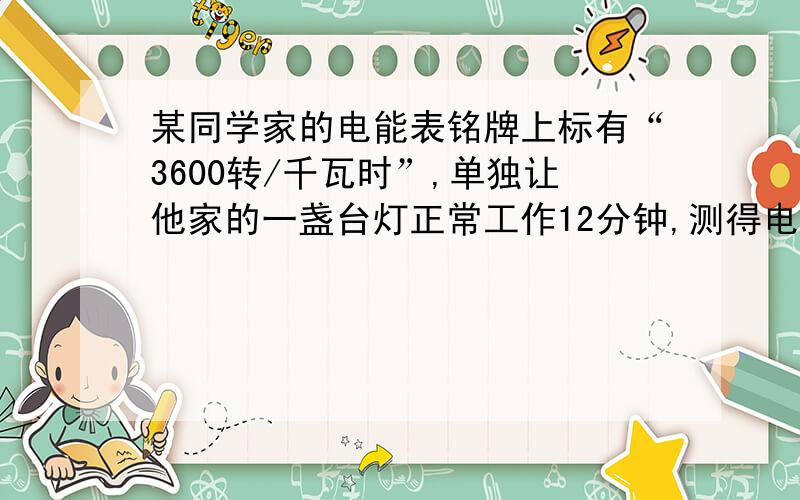 某同学家的电能表铭牌上标有“3600转/千瓦时”,单独让他家的一盏台灯正常工作12分钟,测得电能表转盘转过