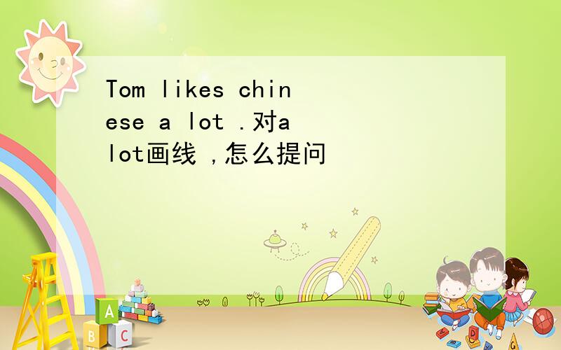 Tom likes chinese a lot .对a lot画线 ,怎么提问