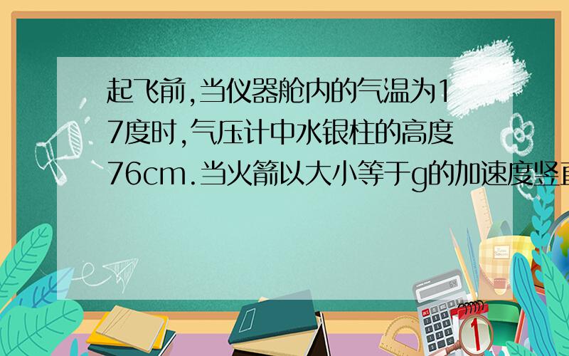 起飞前,当仪器舱内的气温为17度时,气压计中水银柱的高度76cm.当火箭以大小等于g的加速度竖直加速向上发射时,水银气压