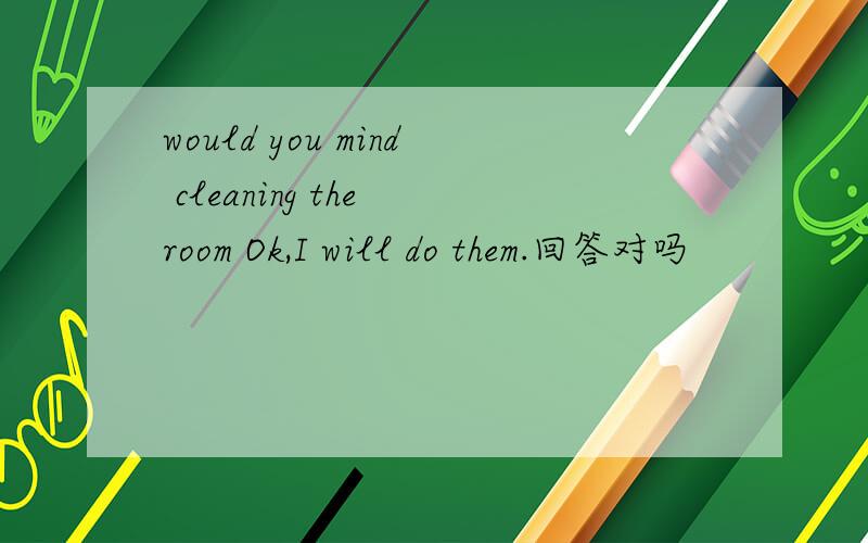 would you mind cleaning the room Ok,I will do them.回答对吗