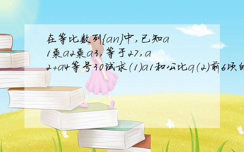 在等比数列{an}中,已知a1乘a2乘a3,等于27,a2+a4等号30试求（1）a1和公比q（2）前6顷的和s6