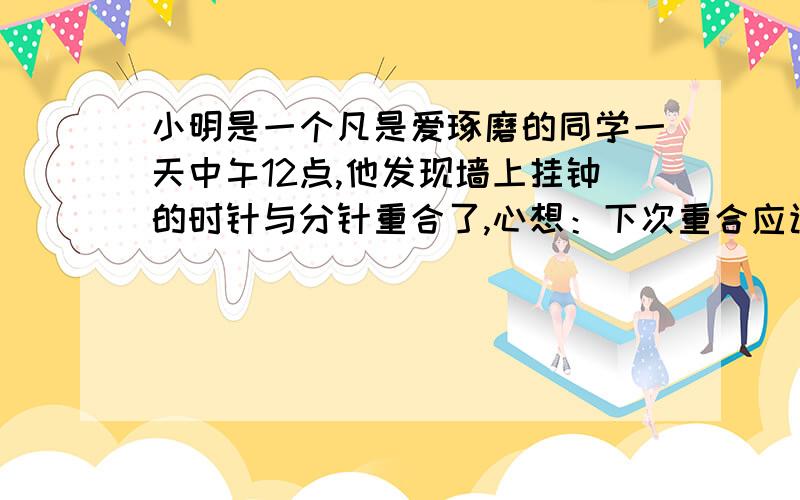 小明是一个凡是爱琢磨的同学一天中午12点,他发现墙上挂钟的时针与分针重合了,心想：下次重合应该是什