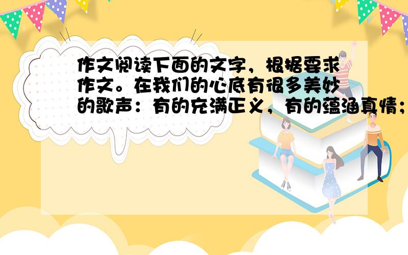 作文阅读下面的文字，根据要求作文。在我们的心底有很多美妙的歌声：有的充满正义，有的蕴涵真情；如自然的天籁，似丝弦的低语；