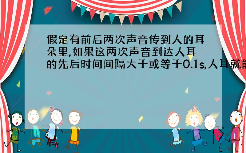 假定有前后两次声音传到人的耳朵里,如果这两次声音到达人耳的先后时间间隔大于或等于0.1s,人耳就能够把这两次声音分辨开.