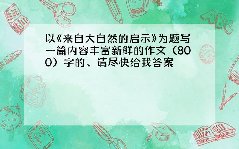 以《来自大自然的启示》为题写一篇内容丰富新鲜的作文（800）字的、请尽快给我答案