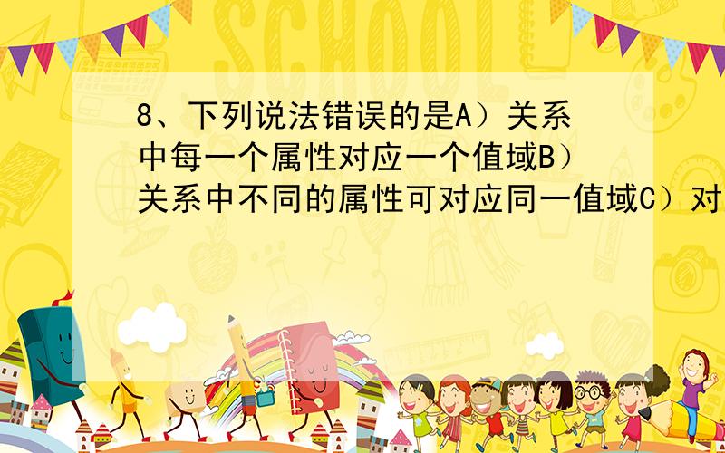 8、下列说法错误的是A）关系中每一个属性对应一个值域B）关系中不同的属性可对应同一值域C）对应同一值域的属性为不同的属性