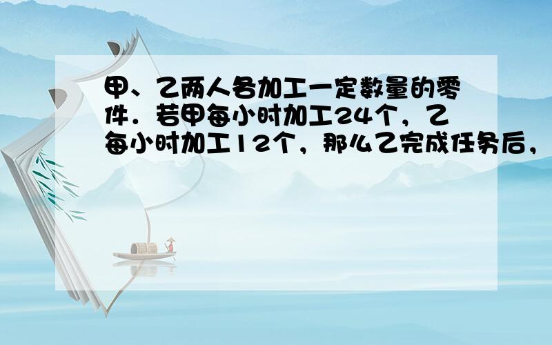 甲、乙两人各加工一定数量的零件．若甲每小时加工24个，乙每小时加工12个，那么乙完成任务后，甲还剩下22个零件；若甲每小