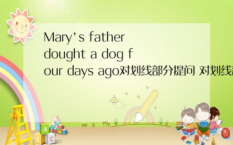 Mary’s father dought a dog four days ago对划线部分提问 对划线部分 four d