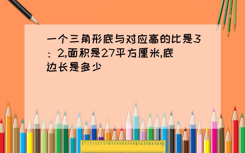 一个三角形底与对应高的比是3：2,面积是27平方厘米,底边长是多少