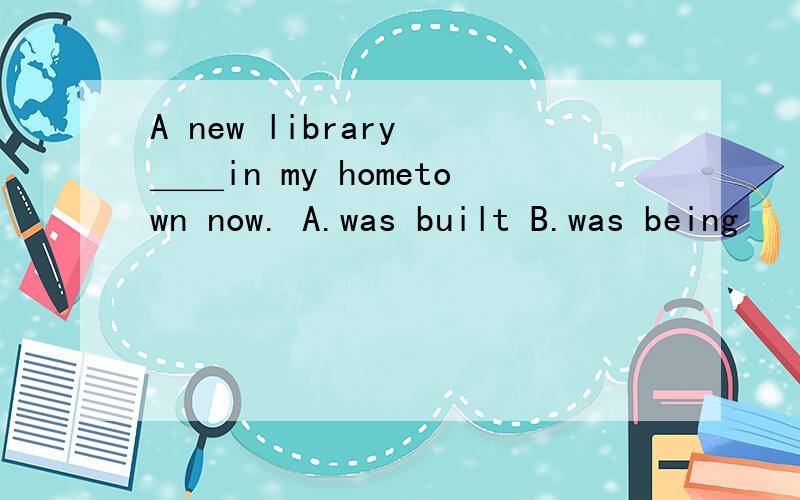 A new library ＿＿in my hometown now. A.was built B.was being