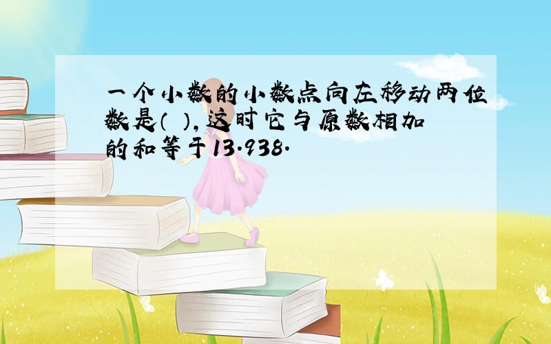 一个小数的小数点向左移动两位数是（ ）,这时它与原数相加的和等于13.938.