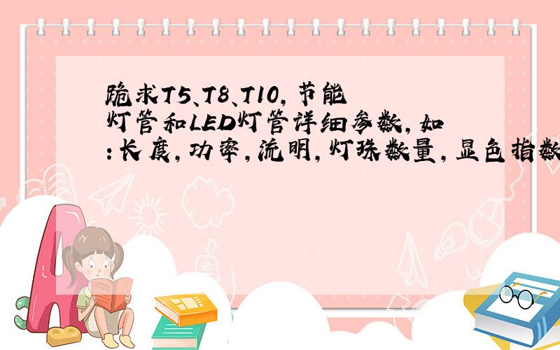 跪求T5、T8、T10,节能灯管和LED灯管详细参数,如：长度,功率,流明,灯珠数量,显色指数,寿命,价格