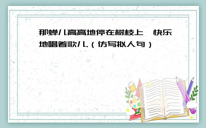 那蝉儿高高地停在树枝上,快乐地唱着歌儿.（仿写拟人句）