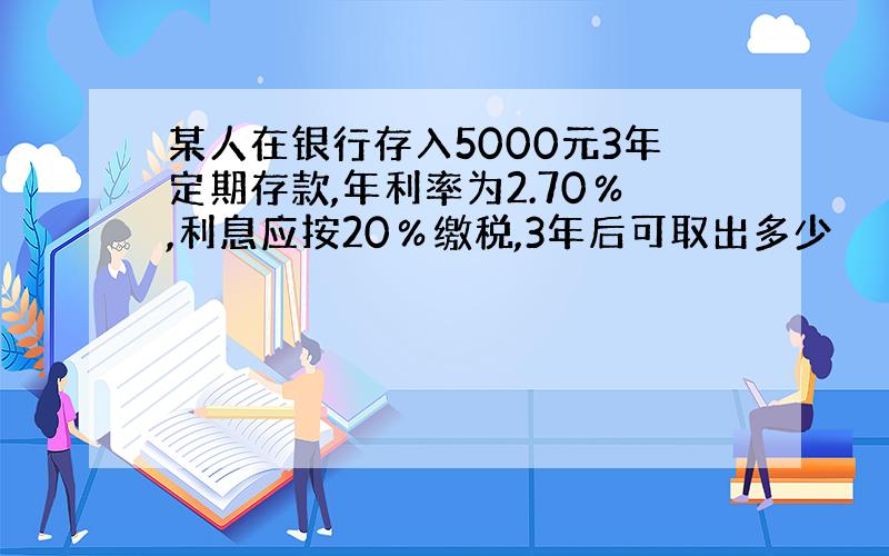 某人在银行存入5000元3年定期存款,年利率为2.70％,利息应按20％缴税,3年后可取出多少