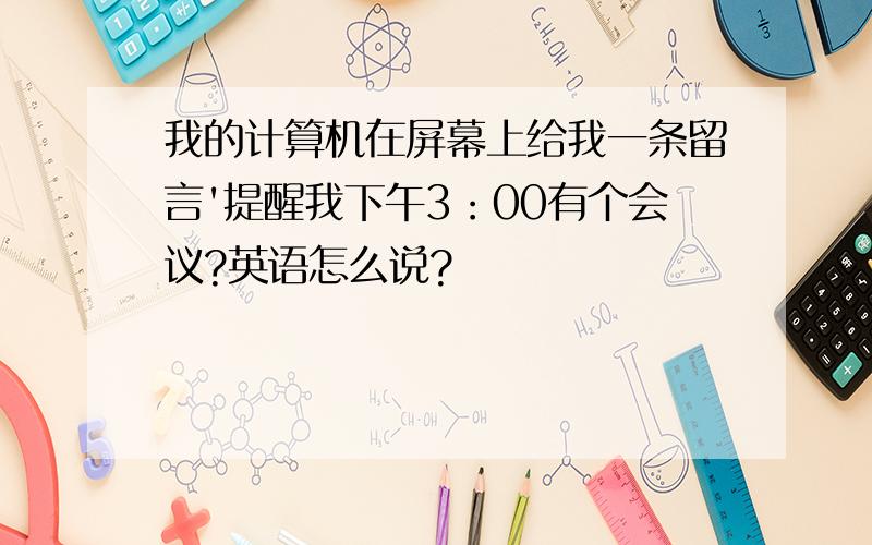 我的计算机在屏幕上给我一条留言'提醒我下午3：00有个会议?英语怎么说?