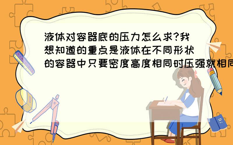 液体对容器底的压力怎么求?我想知道的重点是液体在不同形状的容器中只要密度高度相同时压强就相同