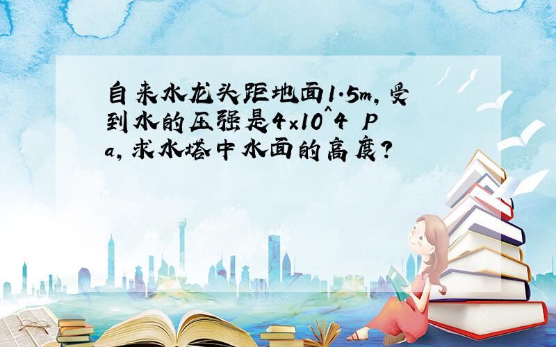 自来水龙头距地面1.5m,受到水的压强是4×10^4 Pa,求水塔中水面的高度?