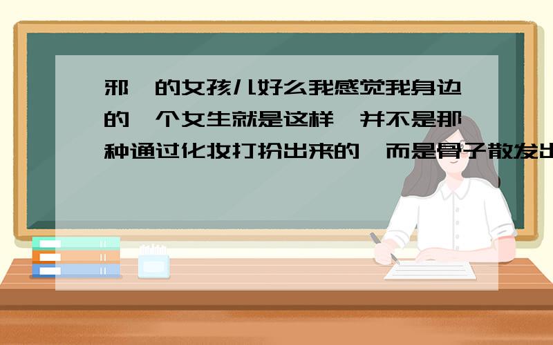 邪魅的女孩儿好么我感觉我身边的一个女生就是这样,并不是那种通过化妆打扮出来的,而是骨子散发出来的.一个充满邪魅的女孩儿是