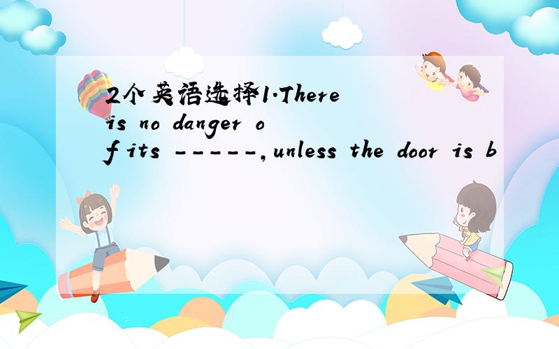 2个英语选择1.There is no danger of its -----,unless the door is b