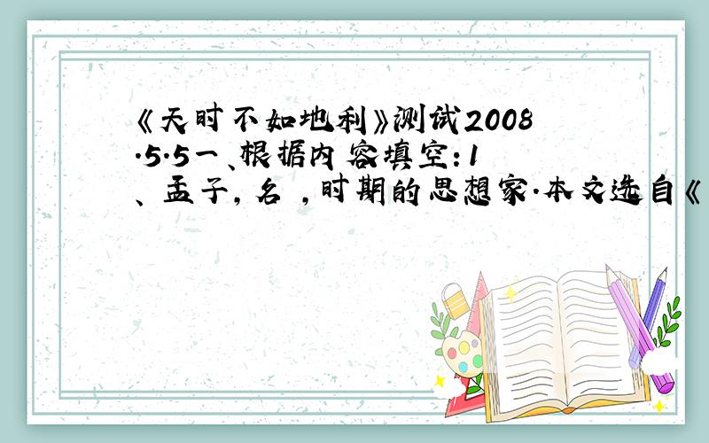 《天时不如地利》测试2008.5.5一、根据内容填空：1、 孟子,名 ,时期的思想家.本文选自《 》.2、 本文的中心论