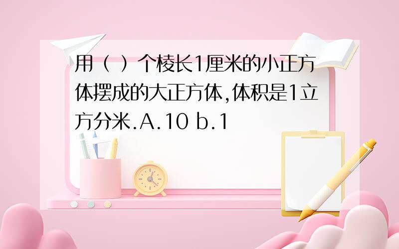 用（ ）个棱长1厘米的小正方体摆成的大正方体,体积是1立方分米.A.10 b.1