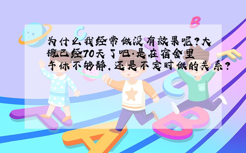 为什么我经常做没有效果呢?大概已经70天了吧.是在宿舍里午休不够静,还是不定时做的关系?