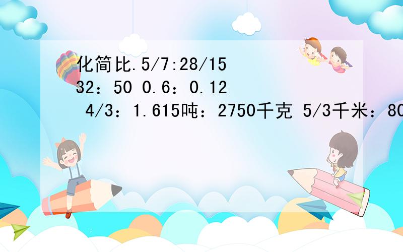 化简比.5/7:28/15 32：50 0.6：0.12 4/3：1.615吨：2750千克 5/3千米：800米求比值