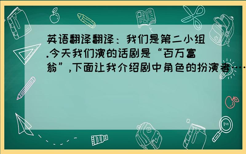 英语翻译翻译：我们是第二小组.今天我们演的话剧是“百万富翁”,下面让我介绍剧中角色的扮演者……让我们开始吧.