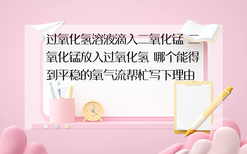 过氧化氢溶液滴入二氧化锰 二氧化锰放入过氧化氢 哪个能得到平稳的氧气流帮忙写下理由